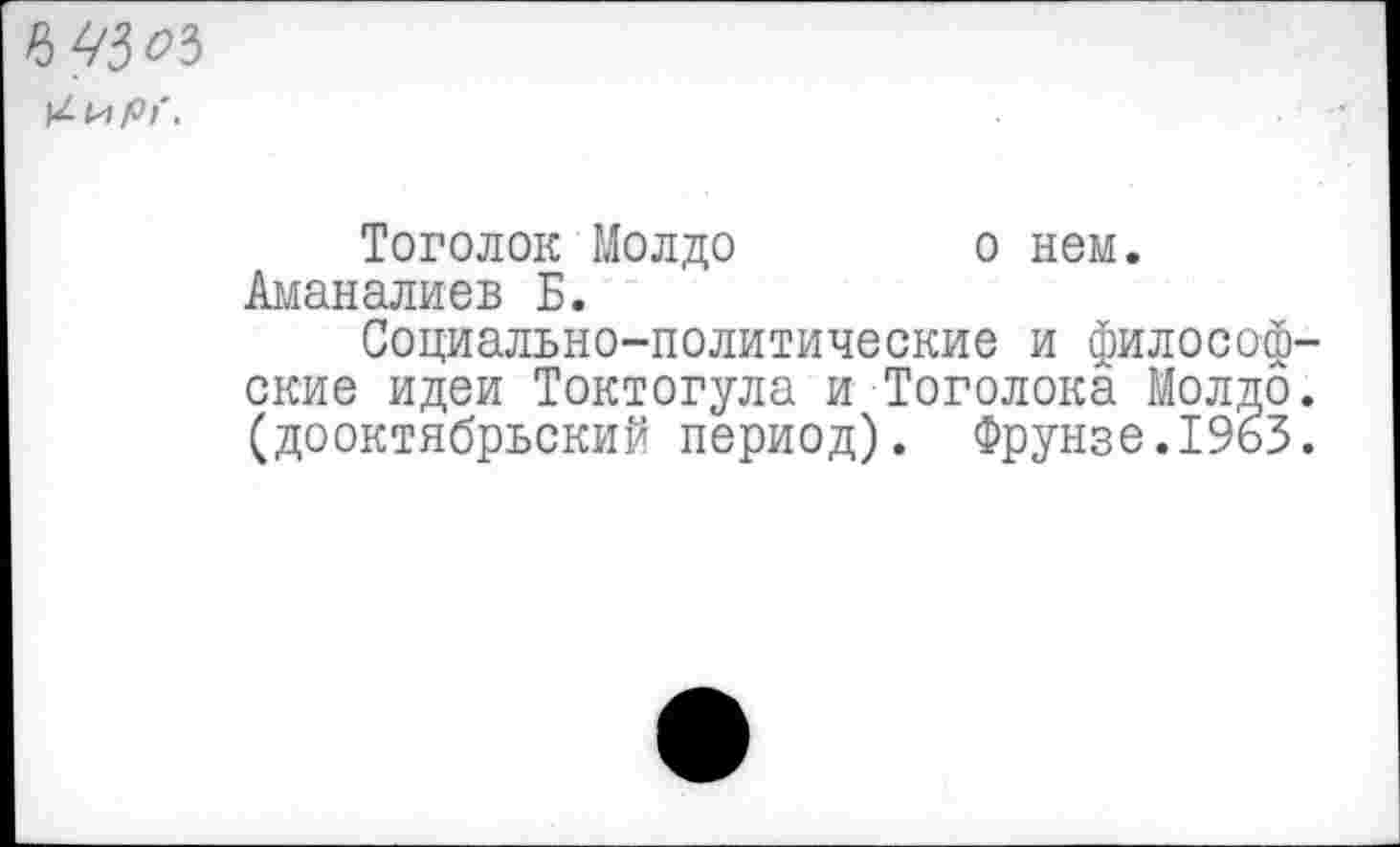 ﻿03^3 ^1^рг.
Тоголок Молдо о нем. Аманалиев Б.
Социально-политические и философские идеи Токтогула и Тоголока Молдо. (дооктябрьский период). Фрунзе.1963.